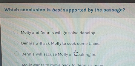 Which conclusion is best supported by the passage?
Molly and Dennis will go salsa dancing.
Dennis will ask Molly to cook some tacos.
Dennis will accuse Molly of Seaking in
Molly wants to move back to Dennis's home