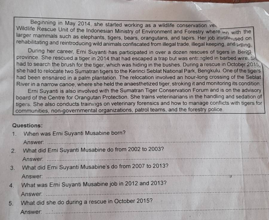 Beginning in May 2014, she started working as a wildlife conservation ve 
Wildlife Rescue Unit of the Indonesian Ministry of Environment and Forestry where on with the 
larger mammals such as elephants, tigers, bears, orangutans, and tapirs. Her job involveised on 
rehabilitating and reintroducing wild animals confiscated from illegal trade, illegal keeping, and pdling, 
During her career, Erni Suyanti has participated in over a dozen rescues of tigers in Ben9 
province. She rescued a tiger in 2014 that had escaped a trap but was entangled in barbed wire. Sh 
had to search the brush for the tiger, which was hiding in the bushes. During a rescue in October 2015 
she had to relocate two Sumatran tigers to the Kerinci Seblat National Park, Bengkulu. One of the tigers 
had been ensnared in a palm plantation. The relocation involved an hour-long crossing of the Seblat 
River in a narrow canoe, where she held the anaesthetized tiger, stroking it and monitoring its condition. 
Erni Suyanti is also involved with the Sumatran Tiger Conservation Forum and is on the advisory 
board of the Centre for Orangutan Protection. She trains veterinarians in the handling and sedation of 
tigers. She also conducts trainings on veterinary forensics and how to manage conflicts with tigers for 
communities, non-governmental organizations, patrol teams, and the forestry police. 
Questions: 
1. When was Erni Suyanti Musabine born? 
Answer: 
_ 
2. What did Erni Suyanti Musabine do from 2002 to 2003? 
Answer: 
_ 
3. What did Erni Suyanti Musabine's do from 2007 to 2013? 
Answer: 
_ 
4. What was Erni Suyanti Musabine job in 2012 and 2013? 
Answer: 
_ 
5. What did she do during a rescue in October 2015? 
Answer: 
_