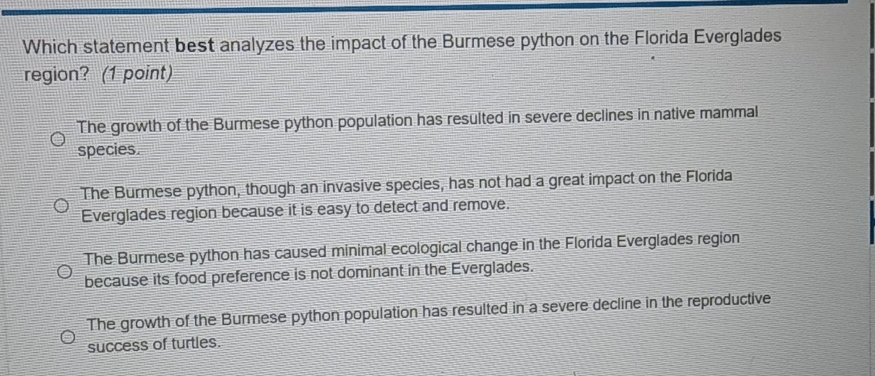 Which statement best analyzes the impact of the Burmese python on the Florida Everglades
region? (1 point)
The growth of the Burmese python population has resulted in severe declines in native mammal
species.
The Burmese python, though an invasive species, has not had a great impact on the Florida
Everglades region because it is easy to detect and remove.
The Burmese python has caused minimal ecological change in the Florida Everglades region
because its food preference is not dominant in the Everglades.
The growth of the Burmese python population has resulted in a severe decline in the reproductive
success of turtles.