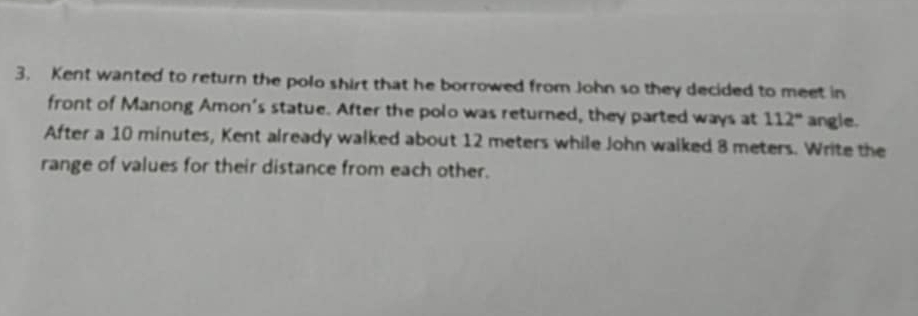 Kent wanted to return the polo shirt that he borrowed from John so they decided to meet in 
front of Manong Amon's statue. After the polo was returned, they parted ways at 112° angle. 
After a 10 minutes, Kent already walked about 12 meters while John walked 8 meters. Write the 
range of values for their distance from each other.