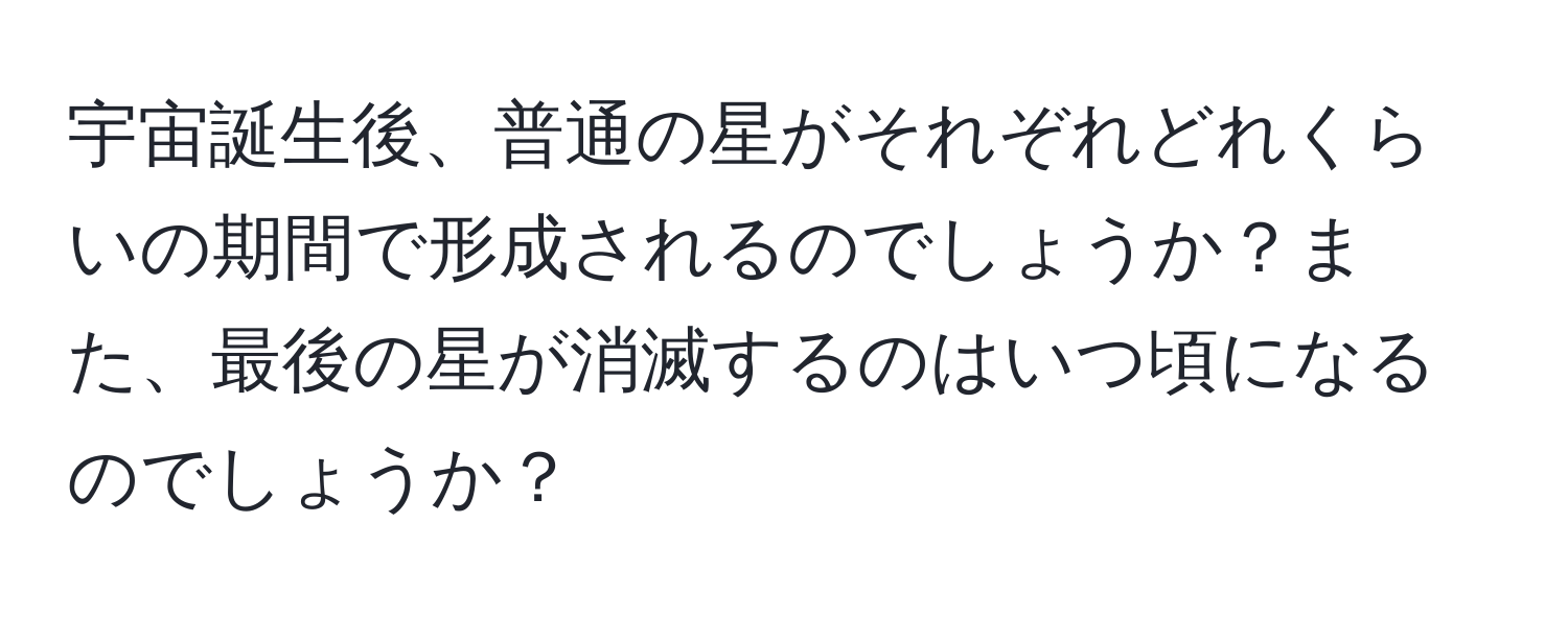 宇宙誕生後、普通の星がそれぞれどれくらいの期間で形成されるのでしょうか？また、最後の星が消滅するのはいつ頃になるのでしょうか？