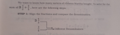 We want to know how many meters of ribbons Martha bought. To solve for the
sum of 3 1/2 + 2/5  , here are the following steps:
STEP 1: Align the fractions and compare the denominators.
Different Denominators