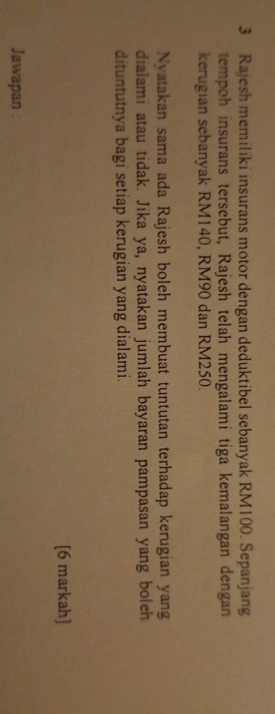 Rajesh memiliki insurans motor dengan deduktibel sebanyak RM100. Sepanjang 
tempoh insurans tersebut, Rajesh telah mengalami tiga kemalangan dengan 
kerugian sebanyak RM140, RM90 dan RM250. 
Nyatakan sama ada Rajesh boleh membuat tuntutan terhadap kerugian yang 
dialami atau tidak. Jika ya, nyatakan jumlah bayaran pampasan yang boleh 
dituntutnya bagi setiap kerugian yang dialami. 
[6 markah] 
Jawapan :