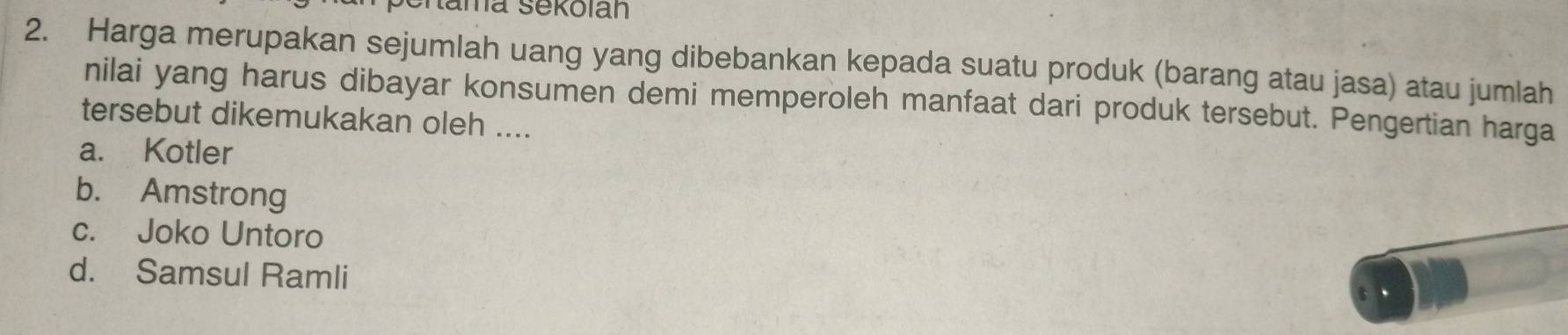 Nama sekolan
2. Harga merupakan sejumlah uang yang dibebankan kepada suatu produk (barang atau jasa) atau jumlah
nilai yang harus dibayar konsumen demi memperoleh manfaat dari produk tersebut. Pengertian harga
tersebut dikemukakan oleh ....
a. Kotler
b. Amstrong
c. Joko Untoro
d. Samsul Ramli