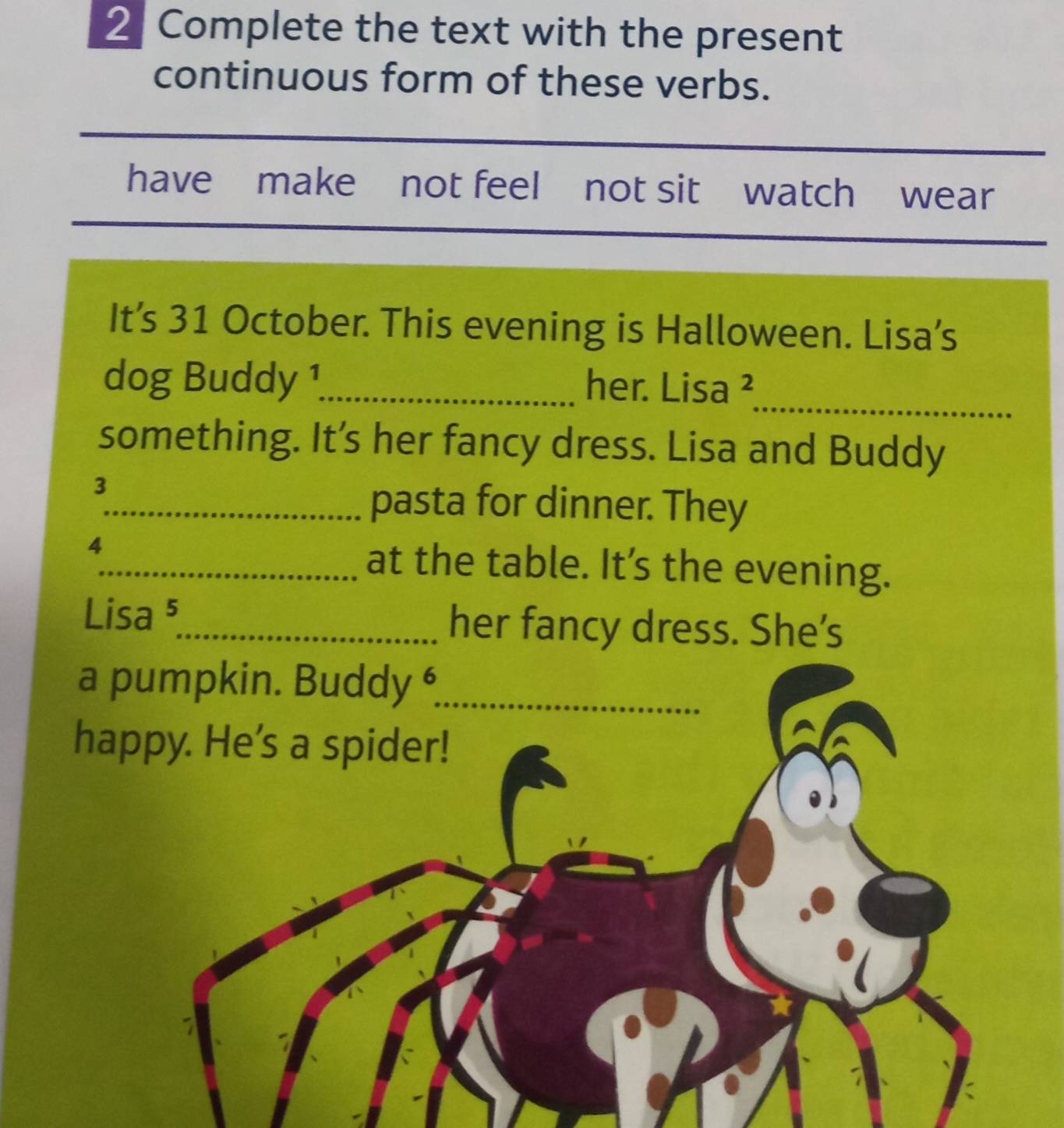 Complete the text with the present 
continuous form of these verbs. 
have make not feel not sit watch wear 
It’s 31 October. This evening is Halloween. Lisa’s 
dog Buddy 1_ her. Lisa ² 
_ 
something. It's her fancy dress. Lisa and Buddy 
3 
_pasta for dinner. They 
4 
_at the table. It’s the evening. 
Lisa ⁵_ her fancy dress. She’s 
a 
ha