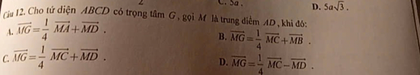 Sa 、 5asqrt(3). 
D.
Cầu 12. Cho tứ diện ABCD có trọng tâm G, gọi M là trung diểm AD, khi đó:
A. vector MG= 1/4 vector MA+vector MD.
B. vector MG= 1/4 vector MC+vector MB.
C. vector MG= 1/4 vector MC+vector MD.
D. vector MG= 1/4 vector MC-vector MD.