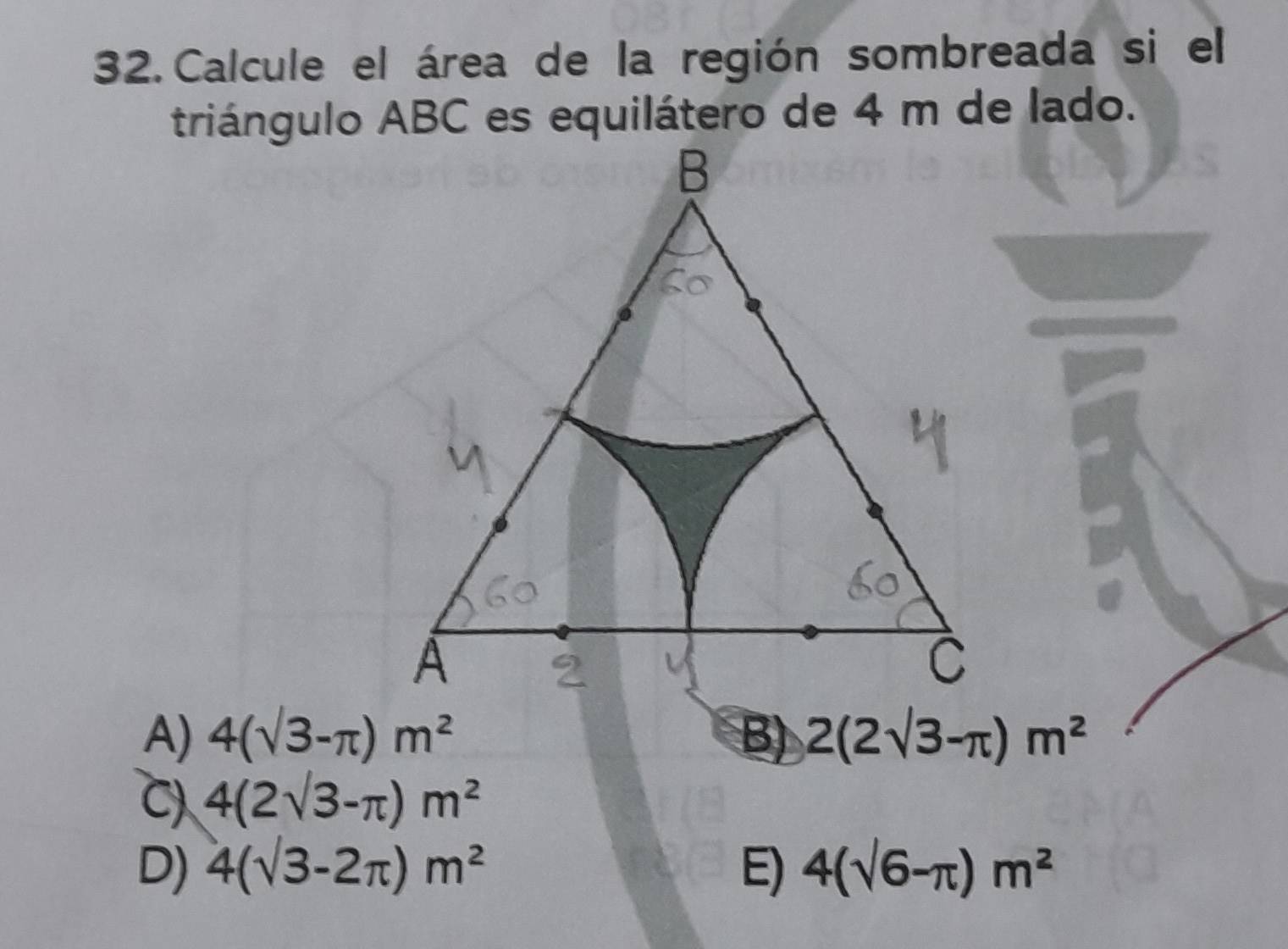 Calcule el área de la región sombreada si el
triángulo ABC es equilátero de 4 m de lado.
A) 4(sqrt(3)-π )m^2 B) 2(2sqrt(3)-π )m^2
C) 4(2sqrt(3)-π )m^2
D) 4(sqrt(3)-2π )m^2 E) 4(sqrt(6)-π )m^2