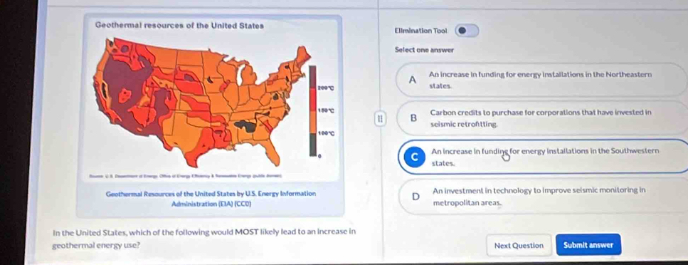 Ellmination Tool
Select one answer
A An increase in funding for energy installations in the Northeastern
states.
Carbon credits to purchase for corporations that have invested in
u B seismic retrontting.
C An increase in funding for energy installations in the Southwestern
states.
An investment in technology to improve seismic monitoring in
metropolitan areas.
In the United States, which of the following would MOST likely lead to an increase in
geothermal energy use? Next Question Submit answer