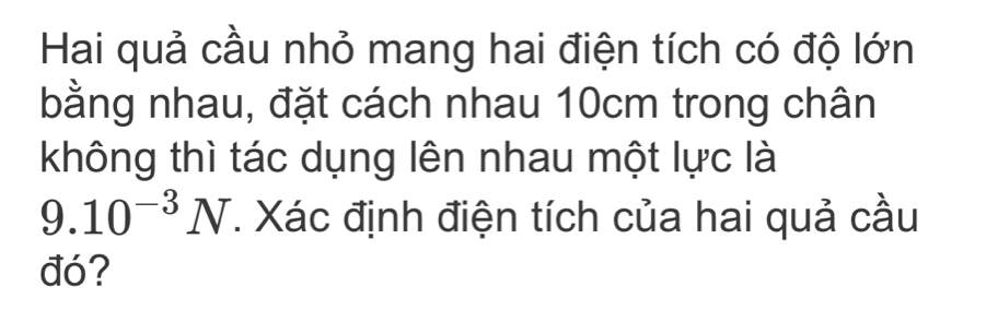 Hai quả cầu nhỏ mang hai điện tích có độ lớn 
bằng nhau, đặt cách nhau 10cm trong chân 
không thì tác dụng lên nhau một lực là
9.10^(-3)N. Xác định điện tích của hai quả cầu 
đó?