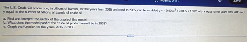 Save 
The U.S. Crude Oil production, in billions of barrels, for the years from 2015 projected to 2035, can be modeled y=-0.001x^2+0.017x+1.972 , with x equal to the years after 2015 and
y equal to the number of billions of barrels of crude oil. 
a. Find and interpret the vertex of the graph of this model. 
b. What does the model predict the crude oil production will be in 2038? 
c. Graph the function for the years 2015 to 2035.