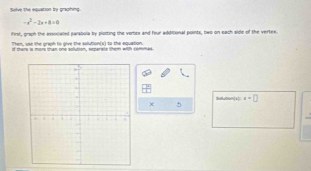 Solve the equation by graphing.
-x^2-2x+8=0
First, graph the associated parabola by plotting the vertex and four additional points, two on each side of the vertex. 
Then, use the graph to give the solution(s) to the equation. 
If there is more than one solution, separate them with commas. 
Solution(s): x=□
× 5 
sol