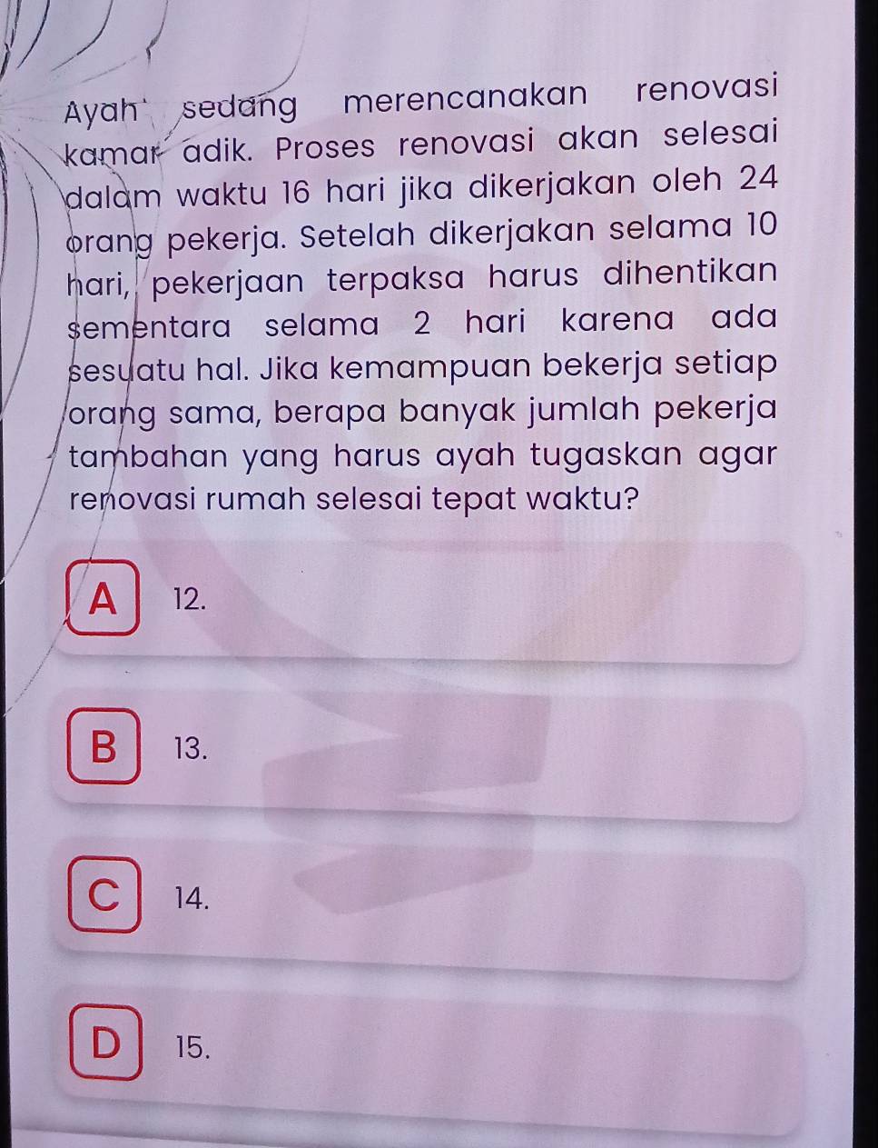 Ayah sedang merencanakan renovasi
kamar adik. Proses renovasi akan selesai
dalam waktu 16 hari jika dikerjakan oleh 24
ørang pekerja. Setelah dikerjakan selama 10
hari, pekerjaan terpaksa harus dihentikan
sementara selama 2 hari karena ada 
sesuatu hal. Jika kemampuan bekerja setiap
orang sama, berapa banyak jumlah pekerja
tambahan yang harus ayah tugaskan agar .
renovasi rumah selesai tepat waktu?
A 12.
B 13.
C l 14.
D 15.