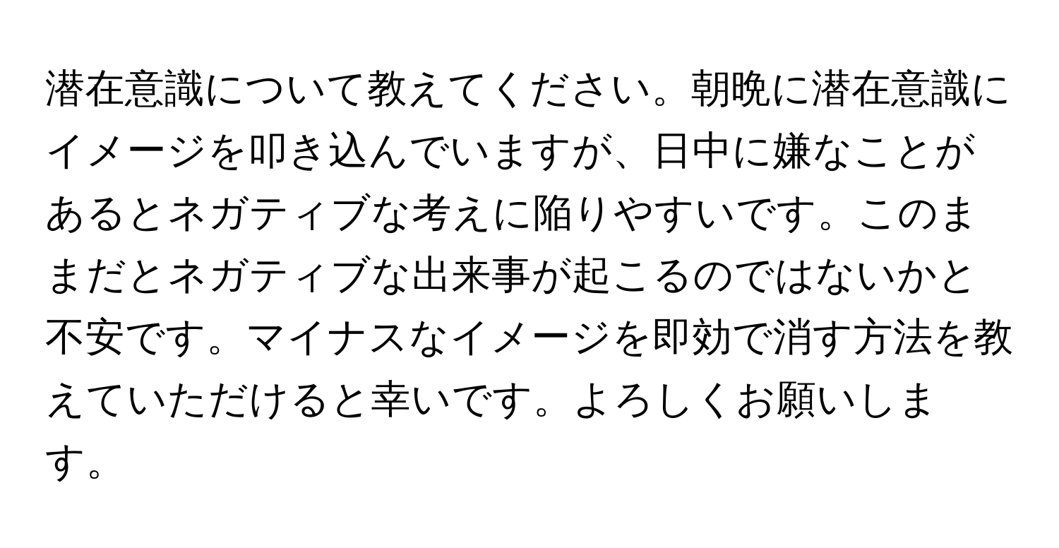 潜在意識について教えてください。朝晩に潜在意識にイメージを叩き込んでいますが、日中に嫌なことがあるとネガティブな考えに陥りやすいです。このままだとネガティブな出来事が起こるのではないかと不安です。マイナスなイメージを即効で消す方法を教えていただけると幸いです。よろしくお願いします。