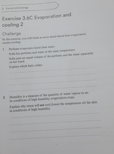 Forces and energy 
Exercise 3.6C Evaporation and 
cooling 2 
Challenge 
In this exercise, you will think in more detail about how evaporation 
causes cooling. 
1 Perfume evaporates faster than water. 
Sofia has perfume and water at the same temperature. 
Sofia puts an equal volume of the perfume and the water separately 
on her hand. 
_ 
Explain which feels colder. 
_ 
_ 
_ 
2 Humidity is a measure of the quantity of water vapour in air. 
In conditions of high humidity, evaporation stops. 
Explain why sweat will not cool (lower the temperature of) the skin 
_ 
in conditions of high humidity. 
_ 
_ 
_