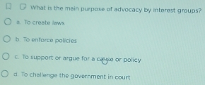 What is the main purpose of advocacy by interest groups?
a. To create laws
b. To enforce policies
c. To support or argue for a cause or policy
d. To chalienge the government in court