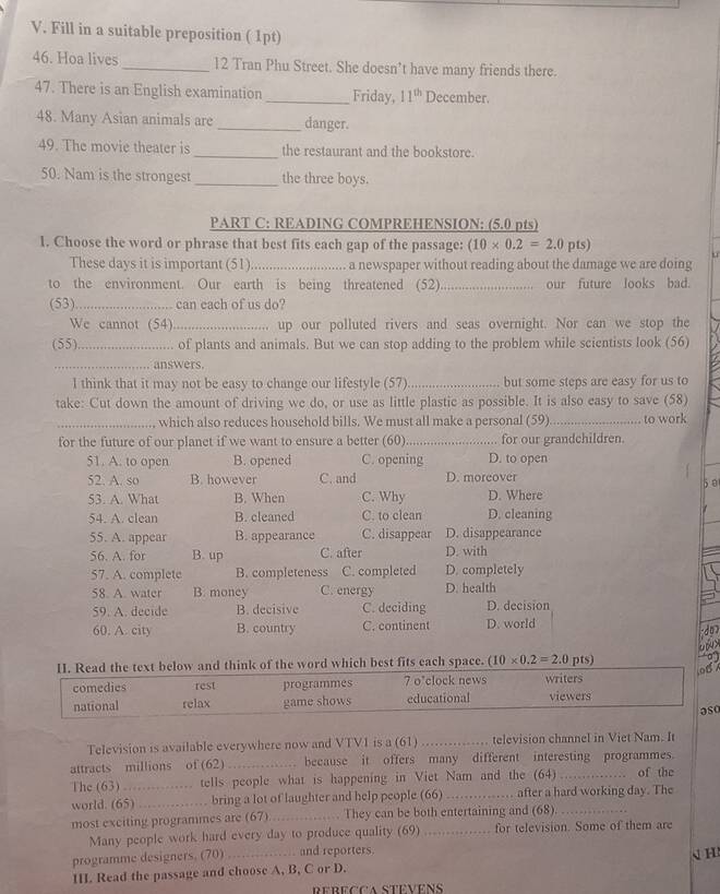 Fill in a suitable preposition ( 1pt)
46. Hoa lives _12 Tran Phu Street. She doesn’t have many friends there.
47. There is an English examination _Friday, 11^(th) December.
48. Many Asian animals are _danger.
49. The movie theater is _the restaurant and the bookstore.
50. Nam is the strongest _the three boys.
PART C: READING COMPREHENSION: (5.0 pts)
1. Choose the word or phrase that best fits each gap of the passage: (10* 0.2=2.0pts)
These days it is important (51).     ........ a newspaper without reading about the damage we are doing
to the environment. Our earth is being threatened (52)_ our future looks bad.
(53)_ can each of us do?
We cannot (54) _up our polluted rivers and seas overnight. Nor can we stop the
(55)_ of plants and animals. But we can stop adding to the problem while scientists look (56)
_answers.
l think that it may not be easy to change our lifestyle (57)_ but some steps are easy for us to
take: Cut down the amount of driving we do, or use as little plastic as possible. It is also easy to save (58)
_, which also reduces household bills. We must all make a personal (59)_ to work
for the future of our planet if we want to ensure a better (60) _for our grandchildren.
51. A. to open B. opened C. opening D. to open
52. A. so B. however C. and D. moreover
5 0
53. A. What B. When C. Why D. Where
54. A. clean B. cleaned C. to clean D. cleaning
55. A. appear B. appearance C. disappear D. disappearance
56. A. for B. up C. after D. with
57. A. complete B. completeness C. completed D. completely
58. A. water B. money C. energy D. health
59. A. decide B. decisive C. deciding D. decision
60. A. city B. country C. continent D. world
do?
epux
II. Read the text below and think of the word which best fits each space. (10* 0.2=2.0pts)
a 
08 
comedies rest programmes 7 o'clock news writers viewers
national relax game shows educational
aso
Television is available everywhere now and VTV1 is a (61) _television channel in Viet Nam. It
attracts millions of (62) _ because it offers many different interesting programmes.
The (63)_ tells people what is happening in Viet Nam and the (64) _of the
world. (65) _bring a lot of laughter and help people (66) _. after a hard working day. The
most exciting programmes are (67) _They can be both entertaining and (68)._
Many people work hard every day to produce quality (69) _for television. Some of them are
programme designers. (70) _ and reporters.
III. Read the passage and choose A, B, C or D. 、 H