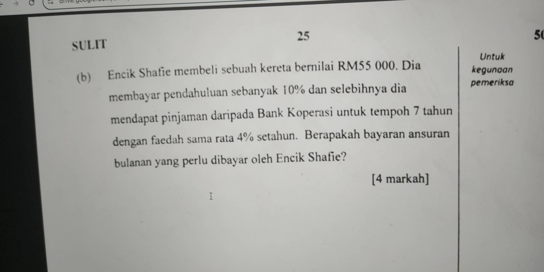 25 
5 
SULIT 
Untuk 
(b) Encik Shafie membeli sebuah kereta bernilai RM55 000. Dia 
kegunaan 
membayar pendahuluan sebanyak 10% dan selebihnya dia 
pemeriksa 
mendapat pinjaman daripada Bank Koperasi untuk tempoh 7 tahun 
dengan faedah sama rata 4% setahun. Berapakah bayaran ansuran 
bulanan yang perlu dibayar oleh Encik Shafie? 
[4 markah]