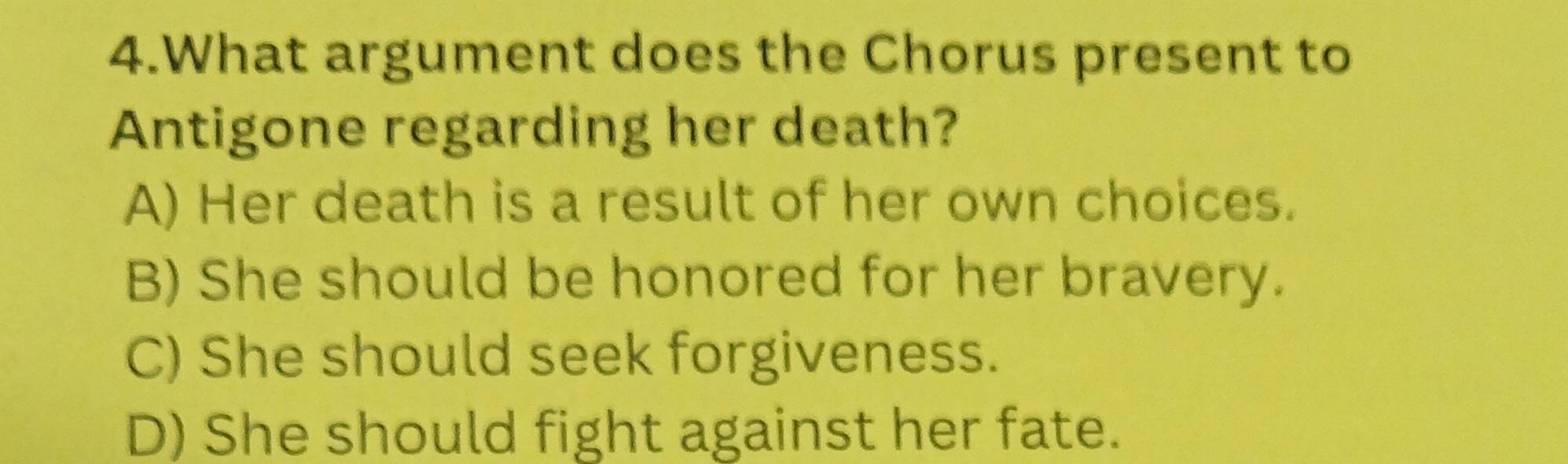 What argument does the Chorus present to
Antigone regarding her death?
A) Her death is a result of her own choices.
B) She should be honored for her bravery.
C) She should seek forgiveness.
D) She should fight against her fate.