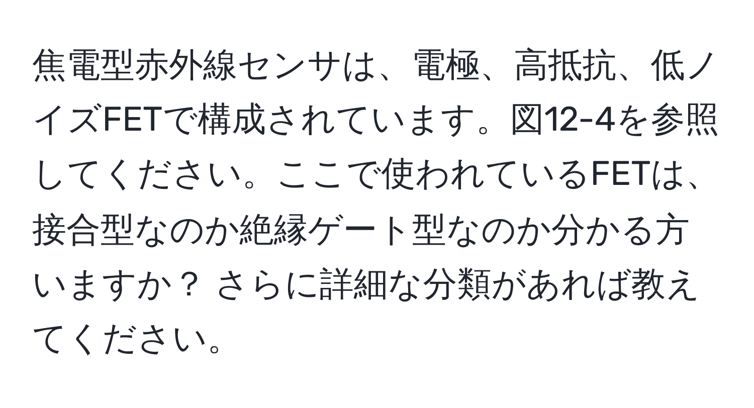 焦電型赤外線センサは、電極、高抵抗、低ノイズFETで構成されています。図12-4を参照してください。ここで使われているFETは、接合型なのか絶縁ゲート型なのか分かる方いますか？ さらに詳細な分類があれば教えてください。