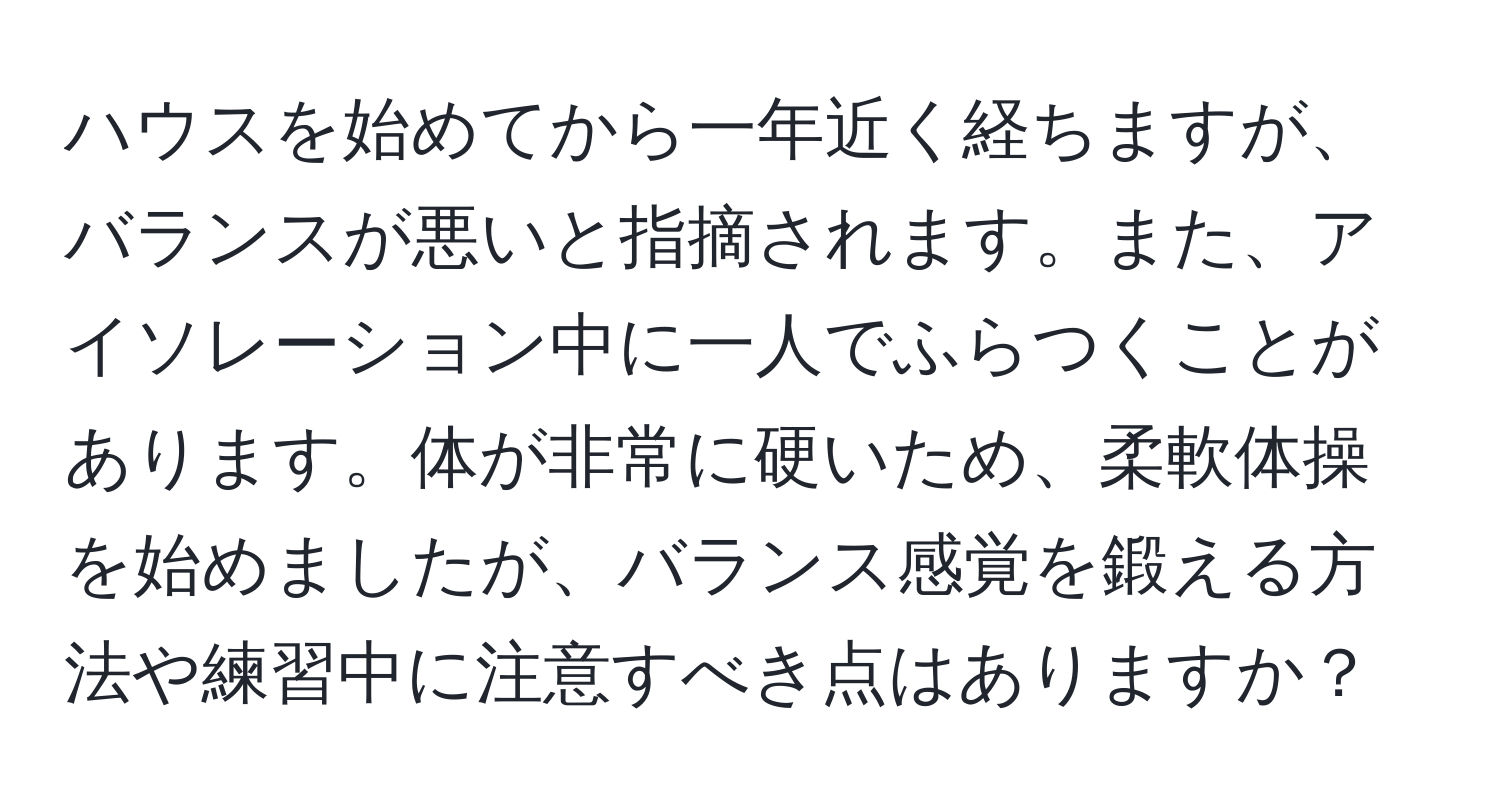 ハウスを始めてから一年近く経ちますが、バランスが悪いと指摘されます。また、アイソレーション中に一人でふらつくことがあります。体が非常に硬いため、柔軟体操を始めましたが、バランス感覚を鍛える方法や練習中に注意すべき点はありますか？