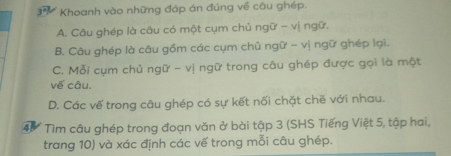 Khoanh vào những đáp án đúng về câu ghép.
A. Câu ghép là câu có một cụm chủ ngữ - vị ngữ.
B. Câu ghép là câu gồm các cụm chủ ngữ - vị ngữ ghép lại.
C. Mỗi cụm chủ ngữ - vị ngữ trong câu ghép được gọi là một
vế câu.
D. Các vế trong câu ghép có sự kết nối chặt chẽ với nhau.
4 Tìm câu ghép trong đoạn văn ở bài tập 3 (SHS Tiếng Việt 5, tập hai,
trang 10) và xác định các vế trong mỗi câu ghép.