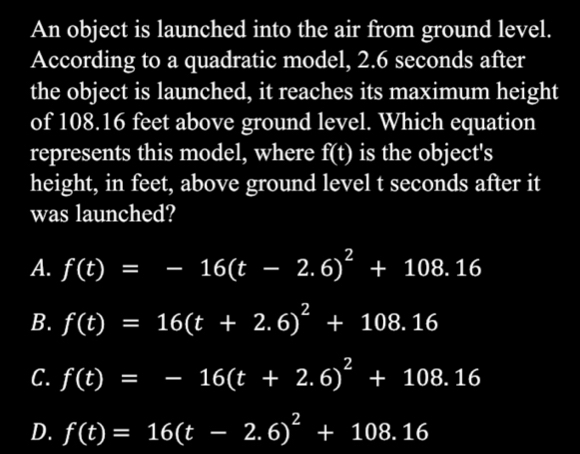 An object is launched into the air from ground level.
According to a quadratic model, 2.6 seconds after
the object is launched, it reaches its maximum height
of 108.16 feet above ground level. Which equation
represents this model, where f(t) is the object's
height, in feet, above ground level t seconds after it
was launched?
A. f(t)=-16(t-2.6)^2+108.16
B. f(t)=16(t+2.6)^2+108.16
C. f(t)=-16(t+2.6)^2+108.16
D. f(t)=16(t-2.6)^2+108.16