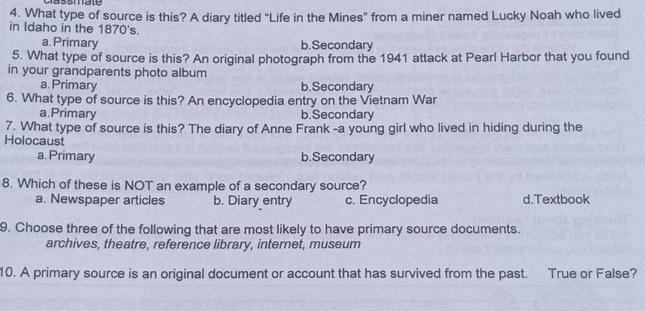 classmate
4. What type of source is this? A diary titled “Life in the Mines” from a miner named Lucky Noah who lived
in Idaho in the 1870's.
a. Primary b.Secondary
5. What type of source is this? An original photograph from the 1941 attack at Pearl Harbor that you found
in your grandparents photo album
a. Primary b.Secondary
6. What type of source is this? An encyclopedia entry on the Vietnam War
a.Primary b.Secondary
7. What type of source is this? The diary of Anne Frank -a young girl who lived in hiding during the
Holocaust
a. Primary b.Secondary
8. Which of these is NOT an example of a secondary source?
a. Newspaper articles b. Diary entry c. Encyclopedia d.Textbook
9. Choose three of the following that are most likely to have primary source documents.
archives, theatre, reference library, internet, museum
10. A primary source is an original document or account that has survived from the past. True or False?