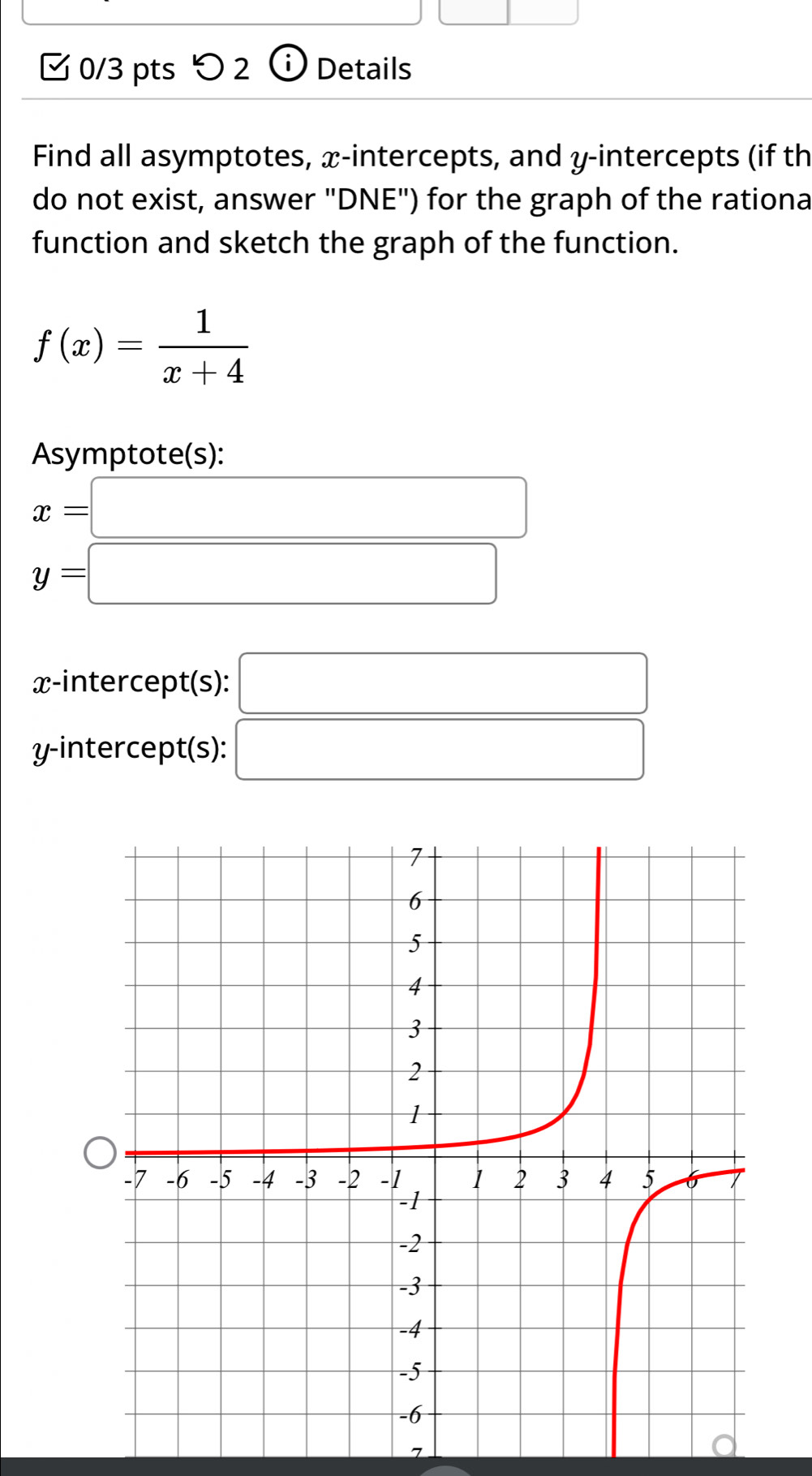 つ 2 Details 
Find all asymptotes, x-intercepts, and y-intercepts (if th 
do not exist, answer "DNE") for the graph of the rationa 
function and sketch the graph of the function.
f(x)= 1/x+4 
Asymptote(s):
x=□
y=□
x-intercept(s): □ 
y-intercept(s): □ 
7