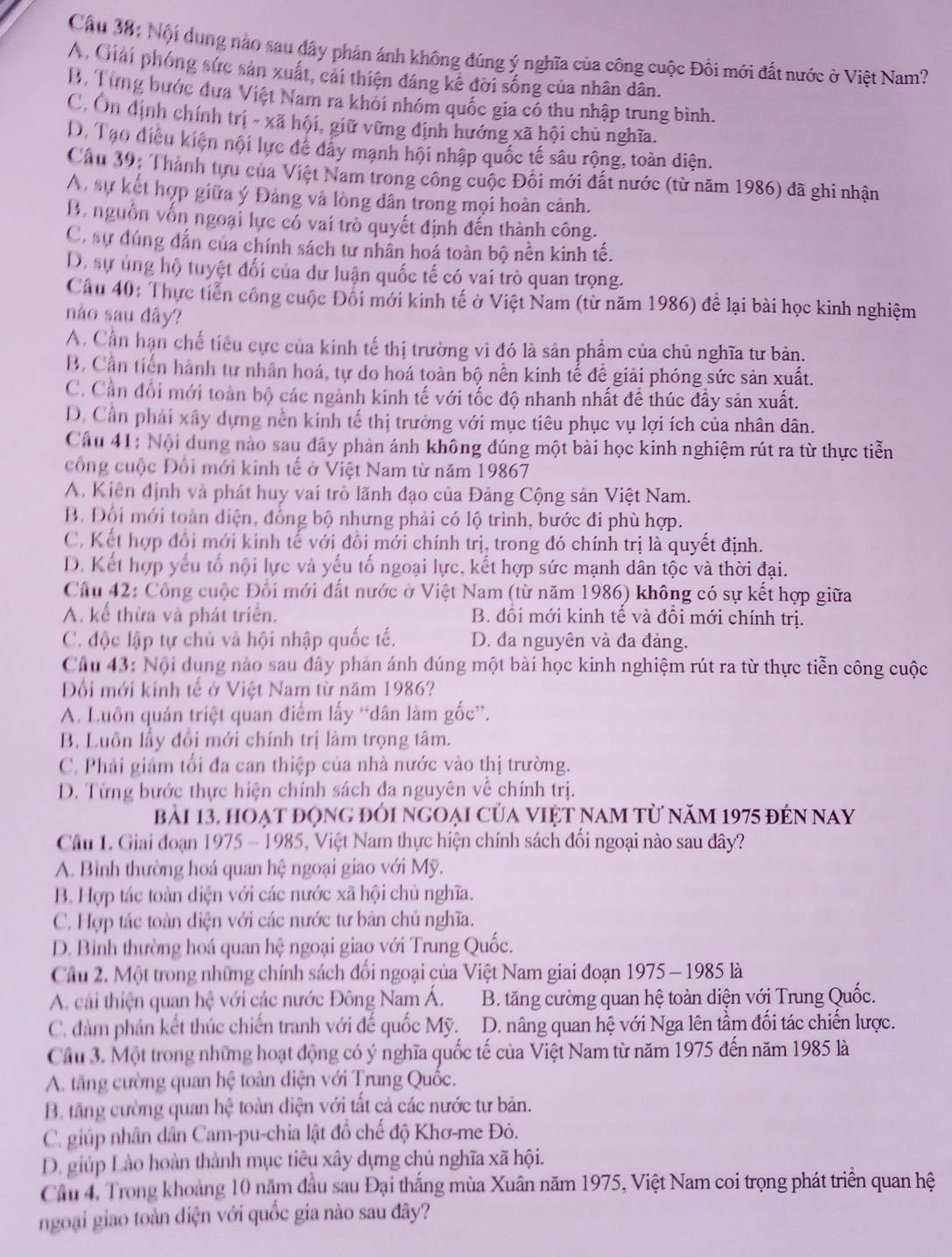 Cầu 38: Nội dụng nào sau đây phản ánh không đúng ý nghĩa của công cuộc Đồi mới đất nước ở Việt Nam?
A. Giải phóng sức sản xuất, cải thiện đáng kê đời sống của nhân dân.
B, Từng bước đựa Việt Nam ra khói nhóm quốc gia có thu nhập trung bình.
C, Ôn dịnh chính trị - xã hội, giữ vững định hướng xã hội chủ nghĩa.
D. Tạo điều kiện nội lực để dây mạnh hội nhập quốc tế sâu rộng, toàn diện.
Câu 39: Thành tựu của Việt Nam trong công cuộc Đối mới đất nước (từ năm 1986) đã ghi nhận
A. sự kết hợp giữa ý Đảng và lòng dân trong mọi hoàn cảnh.
B. nguồn vốn ngoại lực có vai trò quyết định đến thành công.
C. sự dúng dẫn của chính sách tư nhân hoá toàn bộ nền kinh tế.
D. sự ủng hộ tuyệt đối của dư luận quốc tế có vai trò quan trọng.
Câu 40: Thực tiền công cuộc Đối mới kinh tế ở Việt Nam (từ năm 1986) để lại bài học kinh nghiệm
nào sau dây?
A. Cần hạn chế tiêu cực của kinh tế thị trường vì đó là sản phẩm của chủ nghĩa tư bản.
B. Cần tiến hành tự nhân hoá, tự do hoá toàn bộ nền kinh tể để giải phóng sức sản xuất.
C. Cản đổi mới toàn bộ các ngành kinh tế với tốc độ nhanh nhất đề thúc đầy sản xuất.
D. Cần phải xây dựng nền kinh tế thị trưởng với mục tiêu phục vụ lợi ích của nhân dân.
Câu 41: Nội dung nào sau đây phản ánh không đúng một bài học kinh nghiệm rút ra từ thực tiễn
công cuộc Đổi mới kinh tế ở Việt Nam từ năm 19867
A. Kiên định và phát huy vai trò lãnh đạo của Đảng Cộng sản Việt Nam.
B. Đổi mới toàn diện, đồng bộ nhưng phải có lộ trình, bước đi phù hợp.
C. Kết hợp đổi mới kinh tế với đồi mới chính trị, trong đó chính trị là quyết định.
D. Kết hợp yếu tổ nội lực và yếu tố ngoại lực, kết hợp sức mạnh dân tộc và thời đại.
Câu 42: Công cuộc Đối mới đất nước ở Việt Nam (từ năm 1986) không có sự kết hợp giữa
A. kể thừa và phát triển. B. đồi mới kinh tế và đồi mới chính trị.
C. độc lập tự chủ và hội nhập quốc tế. D. đa nguyên và đa đảng.
Câu 43: Nội dung nào sau đây phản ánh đúng một bài học kinh nghiệm rút ra từ thực tiễn công cuộc
Đối mới kính tế ở Việt Nam từ năm 1986?
A. Luồn quán triệt quan điểm lấy “dân làm gốc”.
B. Luôn lấy đổi mới chính trị làm trọng tâm.
C. Phải giảm tối đa can thiệp của nhà nước vào thị trường.
D. Từng bước thực hiện chính sách đa nguyên về chính trị.
bài 13, hoạt động đói ngoại của việt nam từ năm 1975 đến nay
Câu 1. Giai đoạn 1975 - 1985, Việt Nam thực hiện chính sách đối ngoại nào sau đây?
A. Bình thường hoá quan hệ ngoại giao với Mỹ.
B. Hợp tác toàn diện với các nước xã hội chủ nghĩa.
C. Hợp tác toàn diện với các nước tư bản chủ nghĩa.
D. Bình thường hoá quan hệ ngoại giao với Trung Quốc.
Câu 2. Một trong những chính sách đổi ngoại của Việt Nam giai đoạn 1975 - 1985 là
A. cải thiện quan hệ với các nước Đông Nam Á. B. tăng cường quan hệ toàn diện với Trung Quốc.
C. đàm phản kết thúc chiến tranh với đế quốc Mỹ. D. nâng quan hệ với Nga lên tầm đối tác chiến lược.
Câu 3. Một trong những hoạt động có ý nghĩa quốc tế của Việt Nam từ năm 1975 đến năm 1985 là
A. tăng cường quan hệ toàn diện với Trung Quốc.
B. tăng cường quan hệ toàn diện với tất cả các nước tư bản.
C. giúp nhân dân Cam-pu-chia lật đồ chế độ Khơ-me Đò.
D. giúp Lào hoàn thành mục tiêu xây dựng chủ nghĩa xã hội.
Câu 4. Trong khoảng 10 năm đầu sau Đại thắng mùa Xuân năm 1975, Việt Nam coi trọng phát triển quan hệ
ngoại giao toàn diện với quốc gia nào sau đây?
