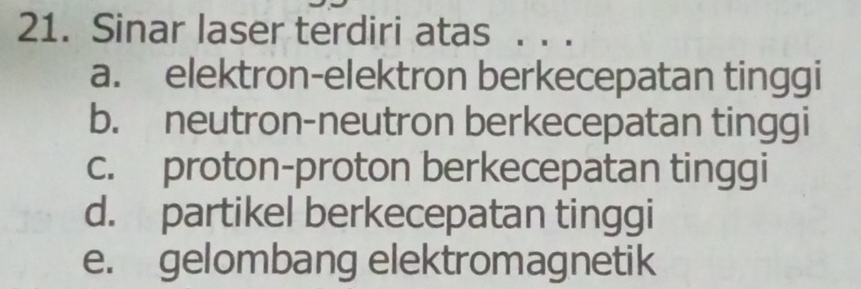 Sinar laser terdiri atas . . .
a. elektron-elektron berkecepatan tinggi
b. neutron-neutron berkecepatan tinggi
c. proton-proton berkecepatan tinggi
d. partikel berkecepatan tinggi
e. gelombang elektromagnetik