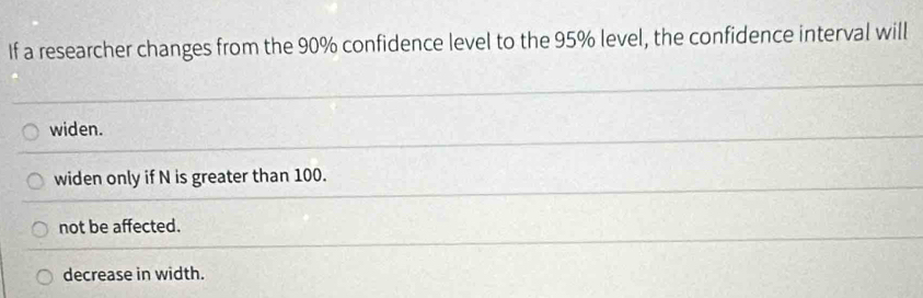 If a researcher changes from the 90% confidence level to the 95% level, the confidence interval will
widen.
widen only if N is greater than 100.
not be affected.
decrease in width.