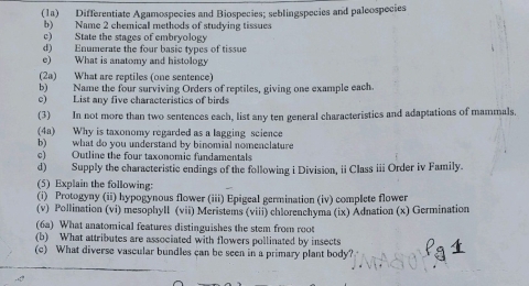 (1a) Differentiate Agamospecies and Biospecies; seblingspecies and paleospecies 
b) Name 2 chemical methods of studying tissues 
c) State the stages of embryology 
d) Enumerate the four basic types of tissue 
e) What is anatomy and histology 
(2a) What are reptiles (one sentence) 
b) Name the four surviving Orders of reptiles, giving one example each 
e) List any five characteristics of birds 
(3) In not more than two sentences each, list any ten general characteristics and adaptations of mammals. 
(4a) Why is taxonomy regarded as a lagging science 
b) what do you understand by binomial nomenclature 
c) Outline the four taxonomic fundamentals 
d) Supply the characteristic endings of the following i Division, ii Class i Order iv Family. 
(5) Explain the following: 
(i) Protogyny (ii) hypogynous flower (iii) Epigeal germination (iv) complete flower 
(v) Pollination (vi) mesophyll (vii) Meristems (viii) chlorenchyma (ix) Adnation (x) Germination 
(6a) What anatomical features distinguishes the stem from root 
(b) What attributes are associated with flowers pollinated by insects 
(c) What diverse vascular bundles can be seen in a primary plant body?