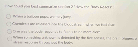 How could you best summarize section 2 "How the Body Reacts"?
When a balloon pops, we may jump.
Chemicals are released into the bloodstream when we feel fear.
One way the body responds to fear is to be more alert.
When something unknown is detected by the five senses, the brain triggers a
stress response throughout the body.