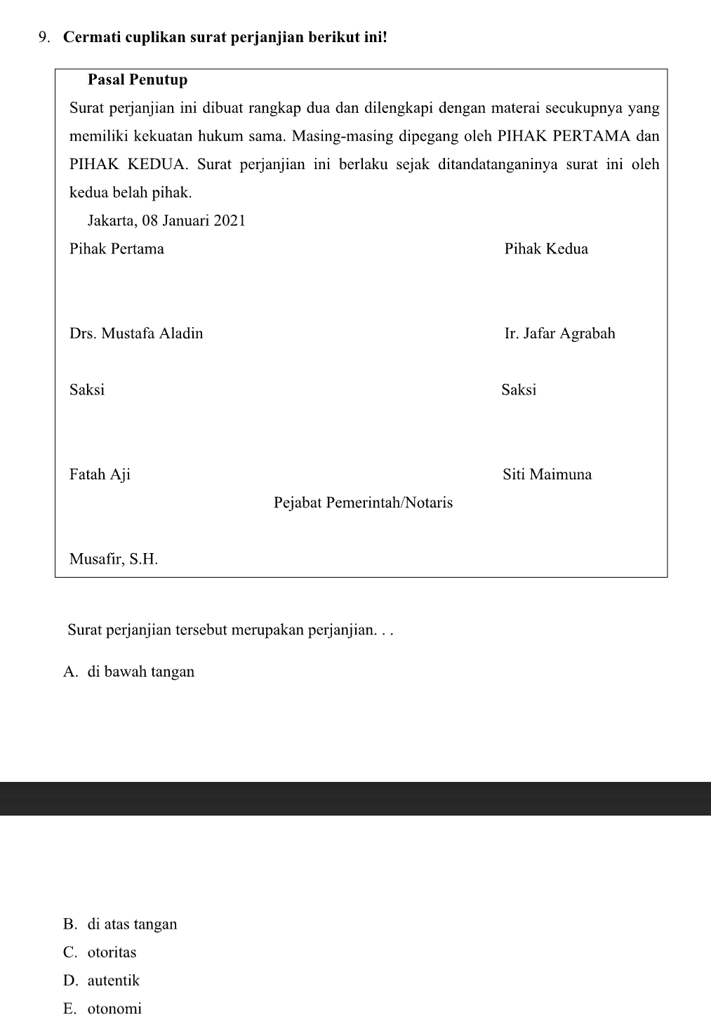 Cermati cuplikan surat perjanjian berikut ini!
Pasal Penutup
Surat perjanjian ini dibuat rangkap dua dan dilengkapi dengan materai secukupnya yang
memiliki kekuatan hukum sama. Masing-masing dipegang oleh PIHAK PERTAMA dan
PIHAK KEDUA. Surat perjanjian ini berlaku sejak ditandatanganinya surat ini oleh
kedua belah pihak.
Jakarta, 08 Januari 2021
Pihak Pertama Pihak Kedua
Drs. Mustafa Aladin Ir. Jafar Agrabah
Saksi Saksi
Fatah Aji Siti Maimuna
Pejabat Pemerintah/Notaris
Musafir, S.H.
Surat perjanjian tersebut merupakan perjanjian. . .
A. di bawah tangan
B. di atas tangan
C. otoritas
D. autentik
E. otonomi