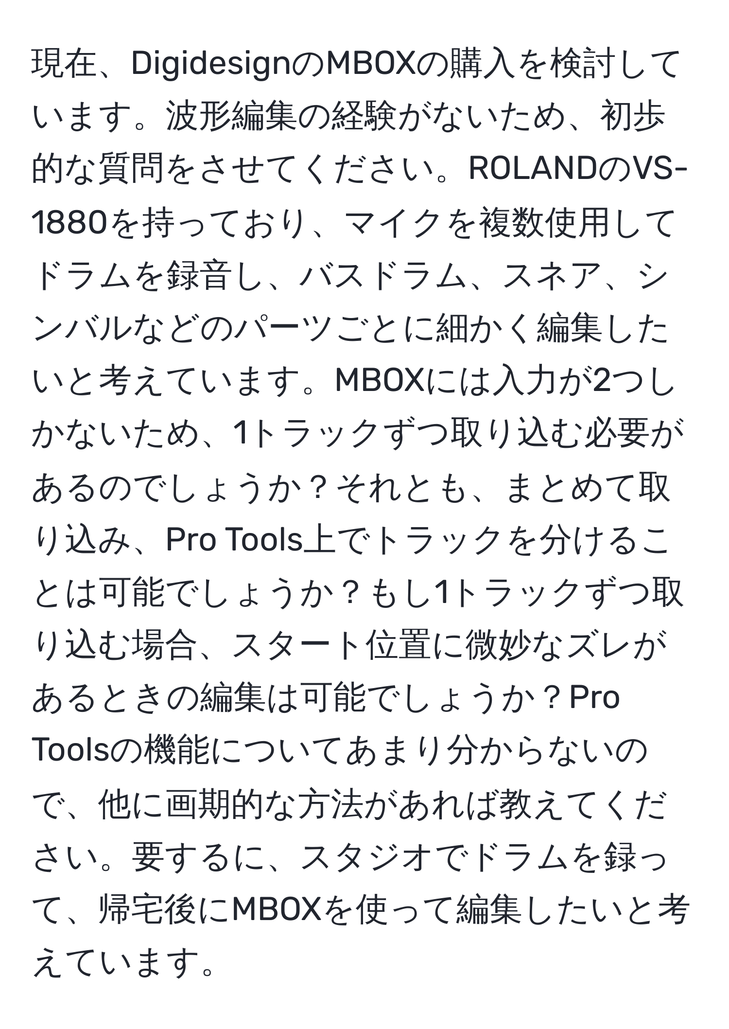 現在、DigidesignのMBOXの購入を検討しています。波形編集の経験がないため、初歩的な質問をさせてください。ROLANDのVS-1880を持っており、マイクを複数使用してドラムを録音し、バスドラム、スネア、シンバルなどのパーツごとに細かく編集したいと考えています。MBOXには入力が2つしかないため、1トラックずつ取り込む必要があるのでしょうか？それとも、まとめて取り込み、Pro Tools上でトラックを分けることは可能でしょうか？もし1トラックずつ取り込む場合、スタート位置に微妙なズレがあるときの編集は可能でしょうか？Pro Toolsの機能についてあまり分からないので、他に画期的な方法があれば教えてください。要するに、スタジオでドラムを録って、帰宅後にMBOXを使って編集したいと考えています。