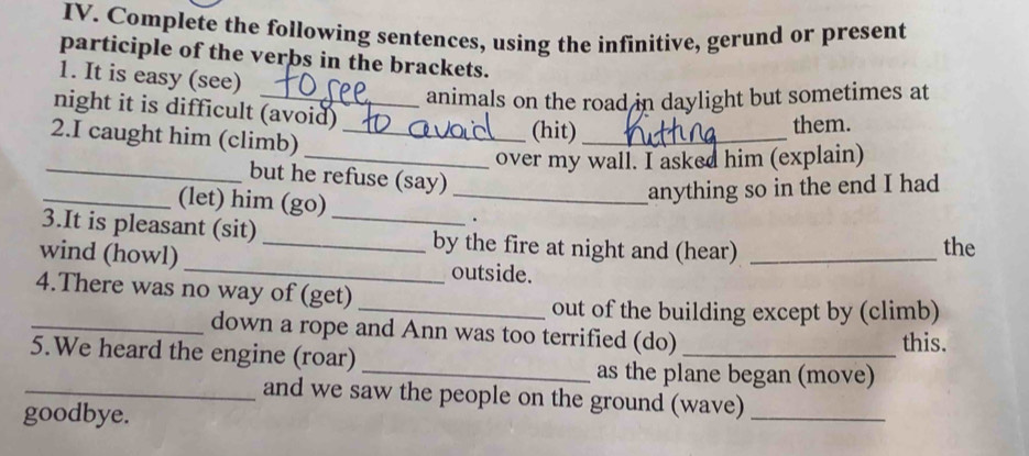 Complete the following sentences, using the infinitive, gerund or present 
participle of the verbs in the brackets. 
1. It is easy (see) 
animals on the road in daylight but sometimes at 
night it is difficult (avoid) (hit)_ 
them. 
2.I caught him (climb)_ 
_over my wall. I asked him (explain) 
_but he refuse (say) 
_(let) him (go)_ 
anything so in the end I had 
. 
3.It is pleasant (sit) __by the fire at night and (hear)_ 
the 
wind (howl) _outside. 
4.There was no way of (get) 
_out of the building except by (climb) 
_down a rope and Ann was too terrified (do) 
5.We heard the engine (roar) _this. 
_as the plane began (move) 
_and we saw the people on the ground (wave)_ 
goodbye.