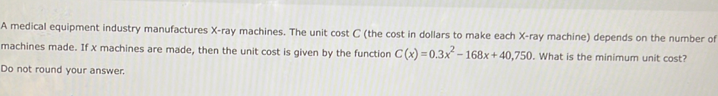 A medical equipment industry manufactures X -ray machines. The unit cost C (the cost in dollars to make each X -ray machine) depends on the number of 
machines made. If x machines are made, then the unit cost is given by the function C(x)=0.3x^2-168x+40,750. What is the minimum unit cost? 
Do not round your answer.