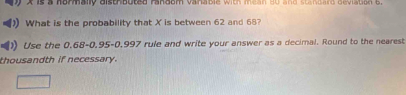 yX is a hormally distributed random variable with mean 80 and standard deviation 6. 
What is the probability that X is between 62 and 68? 
Use the 0.68 - 0.95 -0.997 rule and write your answer as a decimal. Round to the nearest 
thousandth if necessary.