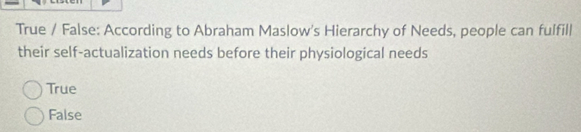 True / False: According to Abraham Maslow's Hierarchy of Needs, people can fulfill
their self-actualization needs before their physiological needs
True
False