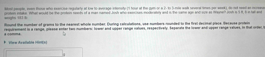 Most people, even those who exercise regularly at low to average intensity (1 hour at the gym or a 2- to 3-mile walk several times per week), do not need an increase 
protein intake. What would be the protein needs of a man named Josh who exercises moderately and is the same age and size as Wayne? Josh is 5 ft, 8 in tall and 
weighs 183 lb
Round the number of grams to the nearest whole number. During calculations, use numbers rounded to the first decimal place. Because protein 
requirement is a range, please enter two numbers: lower and upper range values, respectively. Separate the lower and upper range values, in that order, b 
a comma. 
View Available Hint(s)
g