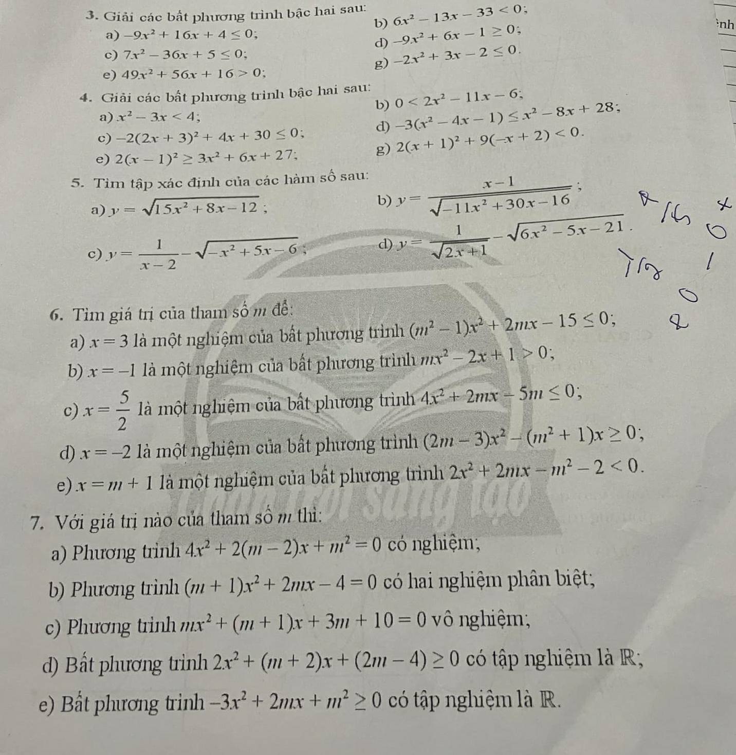 Giải các bất phương trình bậc hai sau: 6x^2-13x-33<0</tex> :
b) -9x^2+6x-1≥ 0
nh
a) -9x^2+16x+4≤ 0.
d)
c) 7x^2-36x+5≤ 0
g) -2x^2+3x-2≤ 0.
e) 49x^2+56x+16>0;
4. Giải các bất phương trình bậc hai sau:
b) 0<2x^2-11x-6;
a) x^2-3x<4</tex> : -3(x^2-4x-1)≤ x^2-8x+28 :
c) -2(2x+3)^2+4x+30≤ 0.
d)
e) 2(x-1)^2≥ 3x^2+6x+27
g) 2(x+1)^2+9(-x+2)<0.
5. Tìm tập xác định của các hàm số sau:
a) y=sqrt(15x^2+8x-12); y= (x-1)/sqrt(-11x^2+30x-16) ;
b)
c) y= 1/x-2 -sqrt(-x^2+5x-6)
d) y= 1/sqrt(2x+1) -sqrt(6x^2-5x-21).
6. Tìm giá trị của tham số m để:
a) x=3 là một nghiệm của bất phương trình (m^2-1)x^2+2mx-15≤ 0;
b) x=-1 là một nghiệm của bất phương trình mx^2-2x+1>0;
c) x= 5/2  là một nghiệm của bất phương trình 4x^2+2mx-5m≤ 0;
d) x=-2 là một nghiệm của bất phương trình (2m-3)x^2-(m^2+1)x≥ 0;
e) x=m+1 là một nghiệm của bất phương trình 2x^2+2mx-m^2-2<0.
7. Với giá trị nào của tham số m thì:
a) Phương trinh 4x^2+2(m-2)x+m^2=0 có nghiệm,
b) Phương trình (m+1)x^2+2mx-4=0 có hai nghiệm phân biệt;
c) Phương trinh mx^2+(m+1)x+3m+10=0 vô nghiệm;
d) Bất phương trình 2x^2+(m+2)x+(2m-4)≥ 0 có tập nghiệm là R;
e) Bất phương trinh -3x^2+2mx+m^2≥ 0 có tập nghiệm là R.