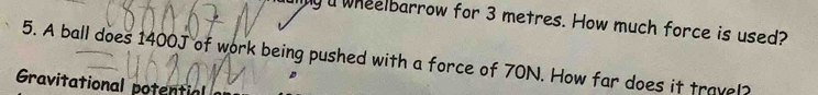 a wheelbarrow for 3 metres. How much force is used? 
5. A ball does 1400J of work being pushed with a force of 70N. How far does it travel 
Gravitational potential