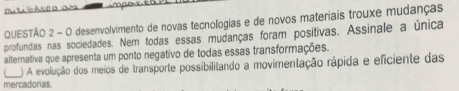 mitieAneo d
QUESTÃO 2 - O desenvolvimento de novas tecnologias e de novos materiais trouxe mudanças
profundas nas sociedades. Nem todas essas mudanças foram positivas. Assinale a única
alternativa que apresenta um ponto negativo de todas essas transformações.
_) A evolução dos meios de transporte possibilitando a movimentação rápida e eficiente das
mercadorias.