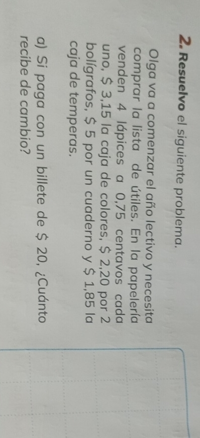 Resuelvo el siguiente problema. 
Olga va a comenzar el año lectivo y necesita 
comprar la lista de útiles. En la papelería 
venden 4 lápices a 0,75 centavos cada 
uno, $ 3,15 la caja de colores, $ 2,20 por 2
bolígrafos, $ 5 por un cuaderno y $ 1,85 la 
caja de temperas. 
a) Si paga con un billete de $ 20, ¿Cuánto 
recibe de cambio?