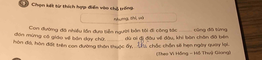 DChọn kết từ thích hợp điển vào chỗ trống. 
nhưng, thì, và 
Con đường đã nhiều lần đưa tiễn người bản tôi đi công tác _. cũng đã từng 
đón mừng cô giáo về bản dạy chữ._ dù ai đi đâu về đâu, khi bàn chân đã bén 
hòn đá, hòn đất trên con đường thân thuộc ấy, ._ chắc chắn sẽ hẹn ngày quay lại. 
(Theo Vi Hồng - Hồ Thuỷ Giang)