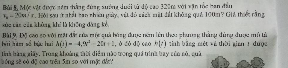 Một vật được ném thẳng đứng xướng dưới từ độ cao 320m với vận tốc ban đầu
v_0=20m/s. Hỏi sau ít nhất bao nhiêu giây, vật đó cách mặt đất không quá 100m? Giả thiết rằng 
sức cản của không khí là không đáng kể. 
Bài 9. Độ cao so với mặt đất của một quả bóng được ném lên theo phương thắng đứng được mô tả 
bởi hàm số bậc hai h(t)=-4,9t^2+20t+1 , ở đó độ cao h(t) tính bằng mét và thời gian / được 
tính bằng giây. Trong khoảng thời điểm nào trong quá trình bay của nó, quả 
bóng sẽ có độ cao trên 5m so với mặt đất?