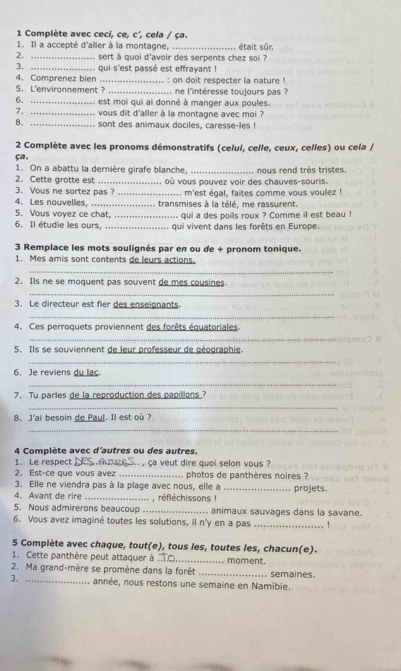 Complète avec ceci, ce, c', cela / ça.
1. Il a accepté d'aller à la montagne,_ . était sûr
2. _sert à quoi d’avoir des serpents chez soi ?
3. _qui s’est passé est effrayant !
4. Comprenez bien _ : on doit respecter la nature  !
5. L'environnement ? _ne l'intéresse toujours pas ?
6. _est moi qui ai donné à manger aux poules.
7. _vous dit d'aller à la montagne avec moi ?
8. _sont des animaux dociles, caresse-les !
2 Complète avec les pronoms démonstratifs (celui, celle, ceux, celles) ou cela /
ça.
1. On a abattu la dernière girafe blanche, _nous rend très tristes.
2. Cette grotte est _où vous pouvez voir des chauves-souris.
3. Vous ne sortez pas ? _. m'est égal, faites comme vous voulez !
4. Les nouvelles, _transmises à la télé, me rassurent.
5. Vous voyez ce chat, _qui a des poils roux ? Comme il est beau !
6. Il étudie les ours, _qui vivent dans les forêts en Europe.
3 Remplace les mots soulignés par en ou de + pronom tonique.
1. Mes amis sont contents de leurs actions.
_
2. Ils ne se moquent pas souvent de mes cousines.
_
3. Le directeur est fier des enseignants.
_
4. Ces perroquets proviennent des forêts équatoriales.
_
5. Ils se souviennent de leur professeur de géographie
_
6. Je reviens du lac.
_
7. Tu parles de la reproduction des papillons ?
_
8. J'ai besoin de Paul. Il est où ?
_
4 Complète avec d’autres ou des autres.
1. Le respect s. , ça veut dire quoi selon vous ?
2. Est-ce que vous avez _photos de panthères noires ?
3. Elle ne viendra pas à la plage avec nous, elle a _projets.
4. Avant de rire _, réfléchissons !
5. Nous admirerons beaucoup _animaux sauvages dans la savane.
6. Vous avez imaginé toutes les solutions, il n'y en a pas_
5 Complète avec chaque, tout(e), tous les, toutes les, chacun(e).
1. Cette panthère peut attaquer à ..T.C moment.
2. Ma grand-mère se promène dans la forêt _semaines.
3. _année, nous restons une semaine en Namibie.