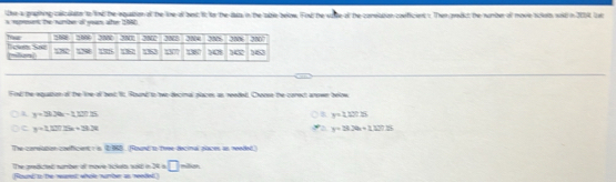 the a praphing calicolats to lind the equation of the line of best it to the lats in the able below. Fod the sate ot the coretation conficient s. Then predct the number of move sclots sold in 2001. lot
s rmmant the sumbe of yas ate 1860
Fnd the equation of the line of best It Round to bwo decinal places as reeded. Coven the carect arown below
y=32a-12275
B y=11215
c y=1.125x+33.3t
a y=3.26+1.1%
The careapon coeficent : s 2988. Round to tree decinal alaces as needed)
The pedicted number of move bickelts sold in x=□
(Round to the rearest whole number as reeded.) não