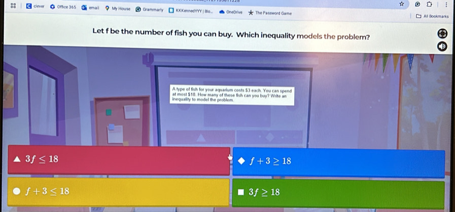 clever Office 365 email My House Grammarly KKKennedYYY | Blo... OneDrive The Password Game All Bookmarks
Let f be the number of fish you can buy. Which inequality models the problem?
A type of fish for your aquarium costs $3 each. You can spend
at most $18. How many of these fish can you buy? Write an
inequality to model the problem.
3f≤ 18
f+3≥ 18
f+3≤ 18
3f≥ 18
overline LE