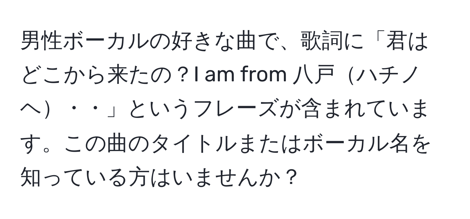 男性ボーカルの好きな曲で、歌詞に「君はどこから来たの？I am from 八戸ハチノヘ・・」というフレーズが含まれています。この曲のタイトルまたはボーカル名を知っている方はいませんか？